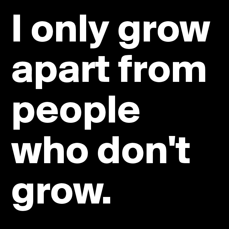 I only grow apart from people who don't grow. 