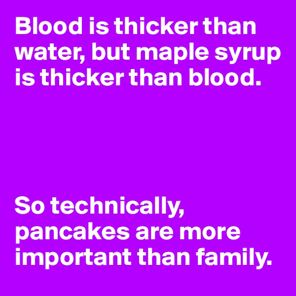 Blood is thicker than water, but maple syrup is thicker than blood. 




So technically, pancakes are more important than family.
