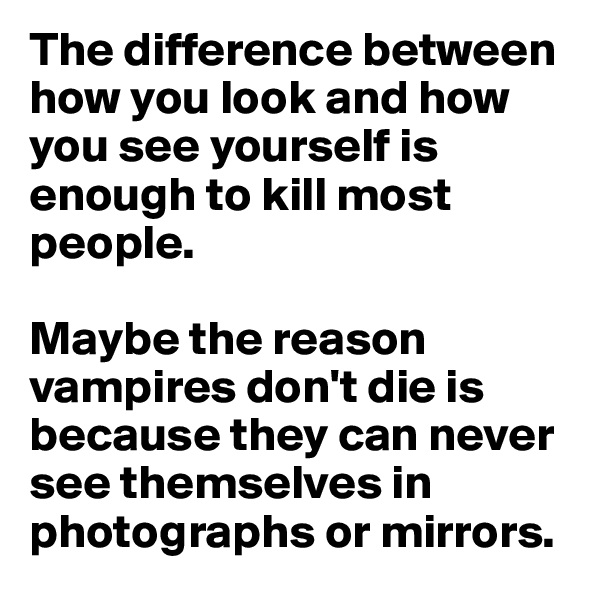 The difference between how you look and how you see yourself is enough to kill most people. 

Maybe the reason vampires don't die is because they can never see themselves in photographs or mirrors.