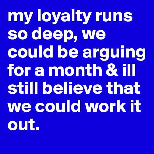 my loyalty runs so deep, we could be arguing for a month & ill still believe that we could work it out.