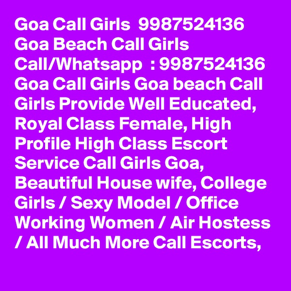 Goa Call Girls  9987524136 Goa Beach Call Girls 
Call/Whatsapp  : 9987524136 Goa Call Girls Goa beach Call Girls Provide Well Educated, Royal Class Female, High Profile High Class Escort Service Call Girls Goa, Beautiful House wife, College Girls / Sexy Model / Office Working Women / Air Hostess / All Much More Call Escorts,
