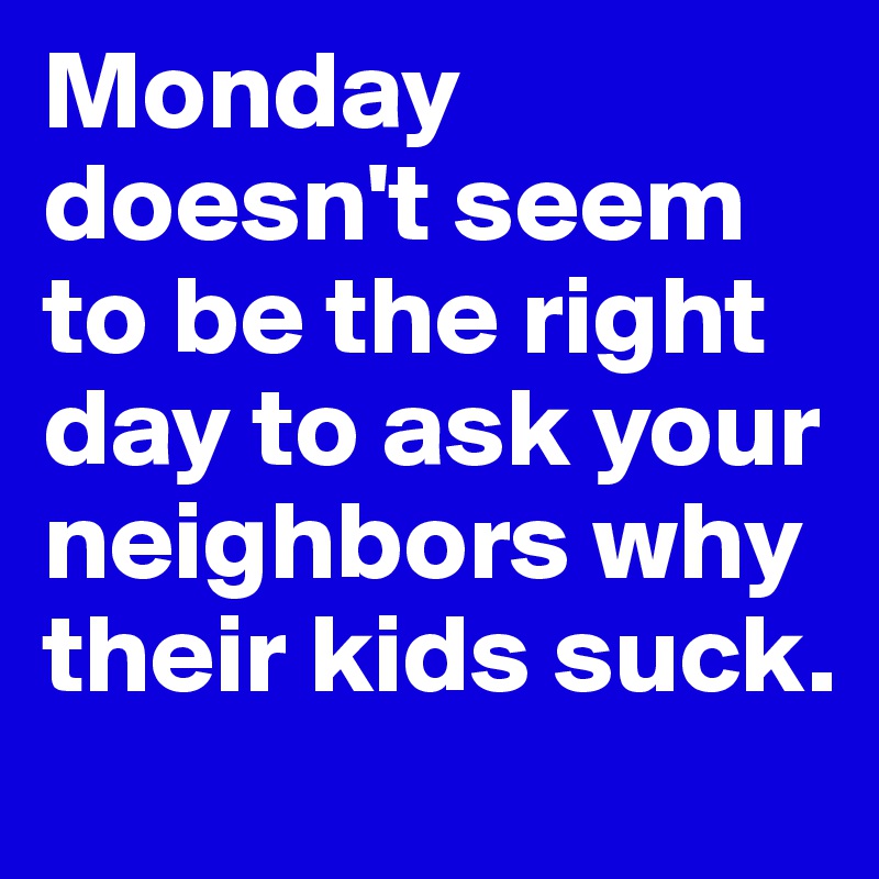 Monday doesn't seem to be the right day to ask your neighbors why their kids suck.