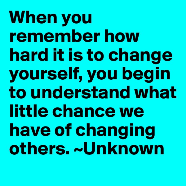 When you remember how hard it is to change yourself, you begin to understand what little chance we have of changing others. ~Unknown