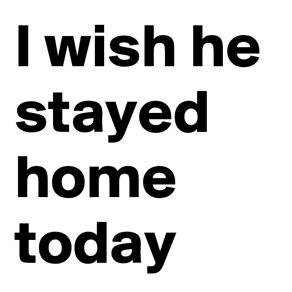 I wish he stayed home today