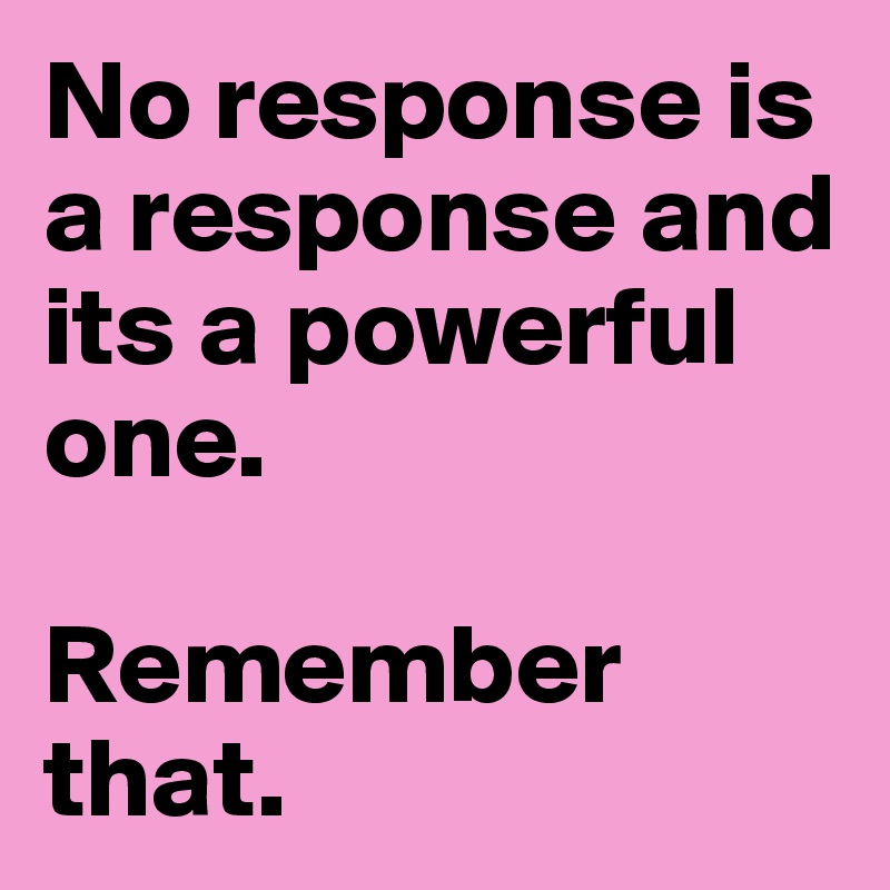 No response is a response and its a powerful one. 

Remember that.