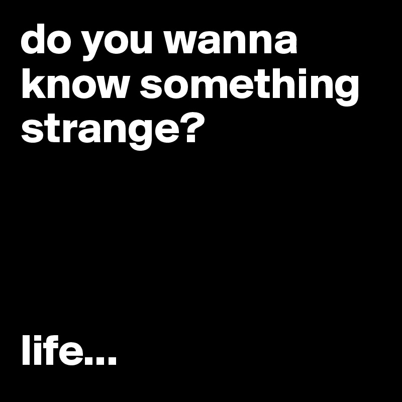 do you wanna know something strange?




life...