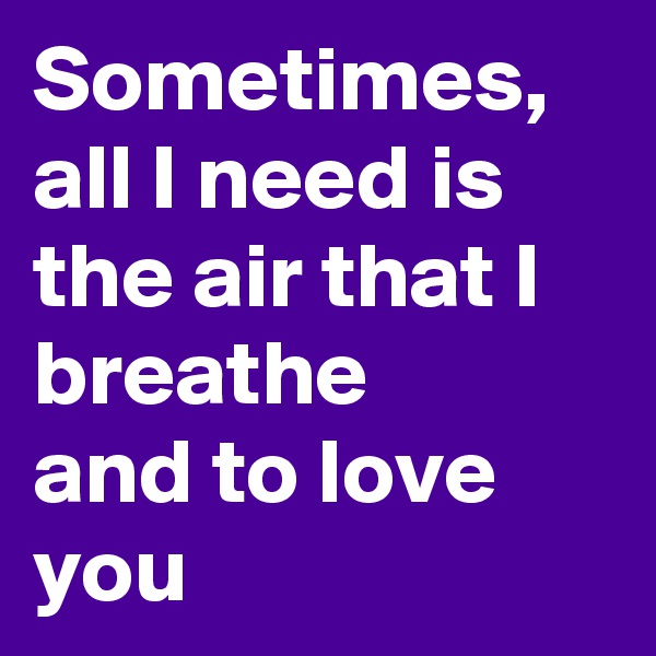 Sometimes, all I need is the air that I breathe 
and to love you