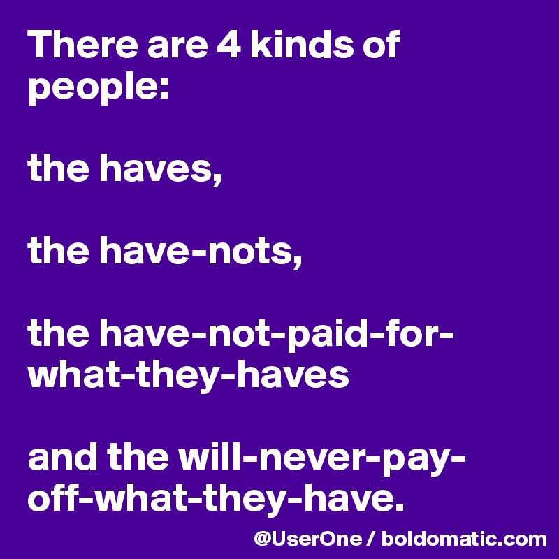 There are 4 kinds of people:

the haves,

the have-nots,

the have-not-paid-for-what-they-haves

and the will-never-pay-off-what-they-have.
