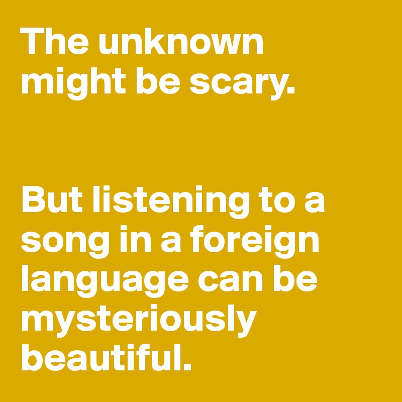 The unknown 
might be scary. 


But listening to a song in a foreign language can be mysteriously beautiful. 