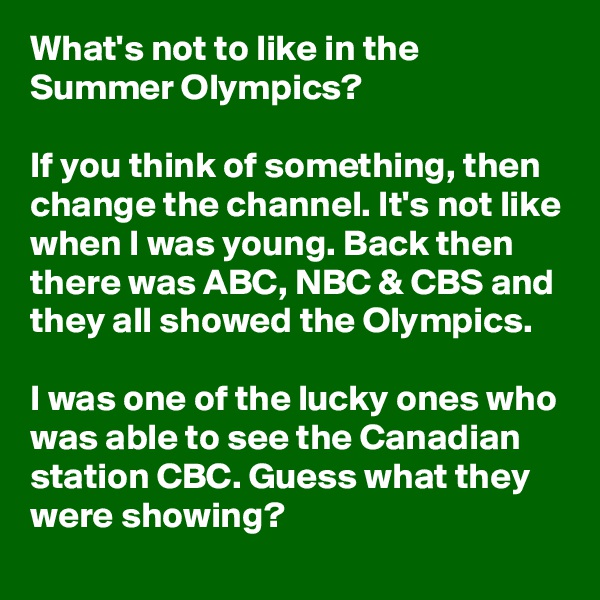 What's not to like in the Summer Olympics?

If you think of something, then change the channel. It's not like when I was young. Back then there was ABC, NBC & CBS and they all showed the Olympics. 

I was one of the lucky ones who was able to see the Canadian station CBC. Guess what they were showing?