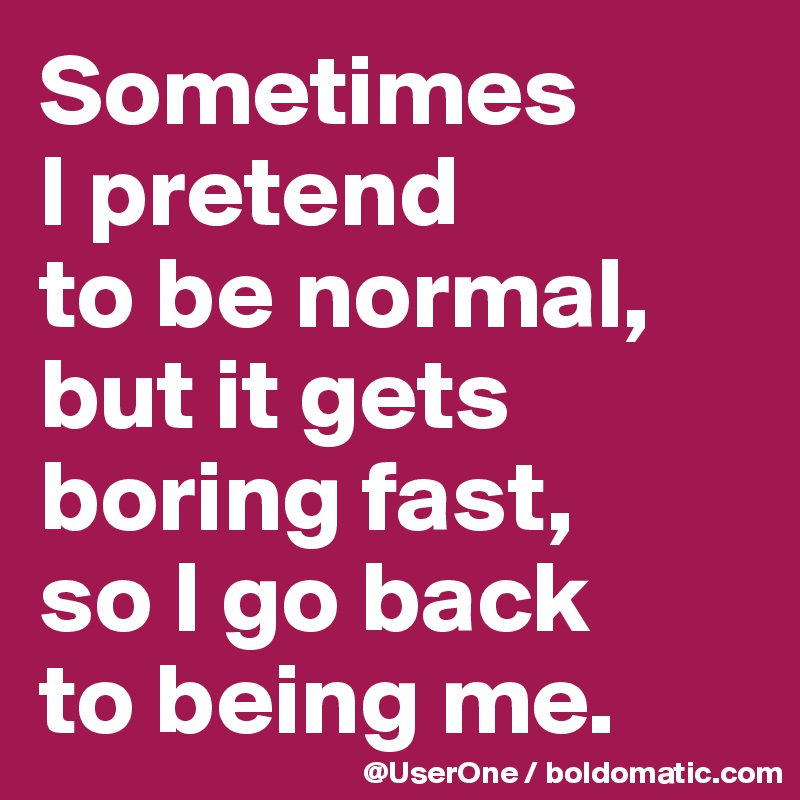 Sometimes
I pretend
to be normal,
but it gets
boring fast,
so I go back
to being me.