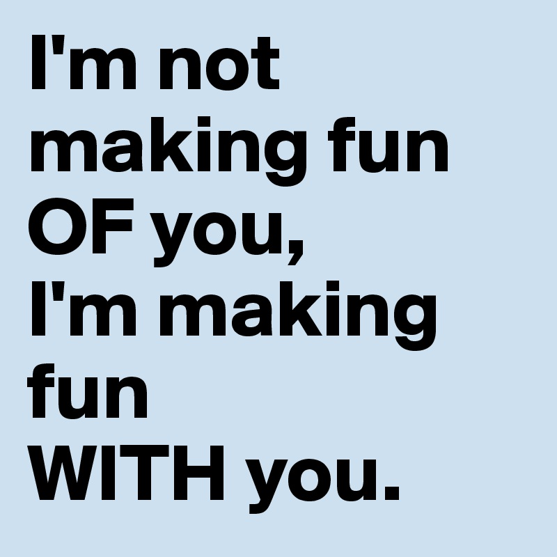 I'm not making fun OF you, 
I'm making fun 
WITH you.