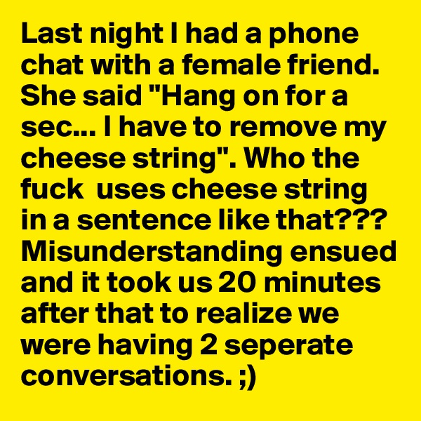 Last night I had a phone chat with a female friend. She said "Hang on for a sec... I have to remove my cheese string". Who the fuck  uses cheese string in a sentence like that??? Misunderstanding ensued and it took us 20 minutes after that to realize we were having 2 seperate conversations. ;)