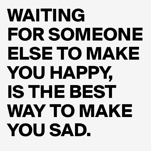WAITING
FOR SOMEONE ELSE TO MAKE YOU HAPPY,
IS THE BEST WAY TO MAKE YOU SAD. 