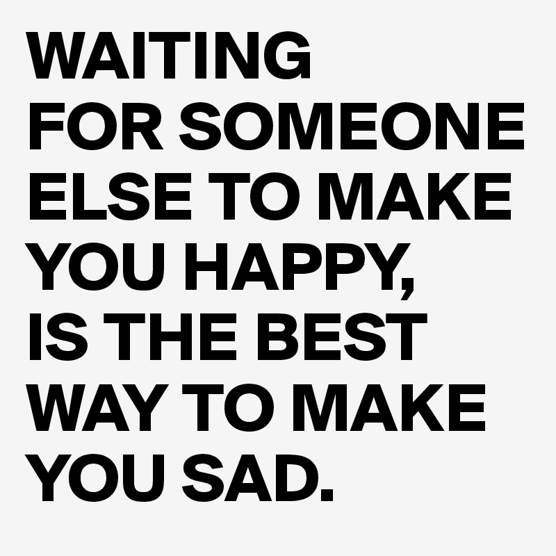 WAITING
FOR SOMEONE ELSE TO MAKE YOU HAPPY,
IS THE BEST WAY TO MAKE YOU SAD. 