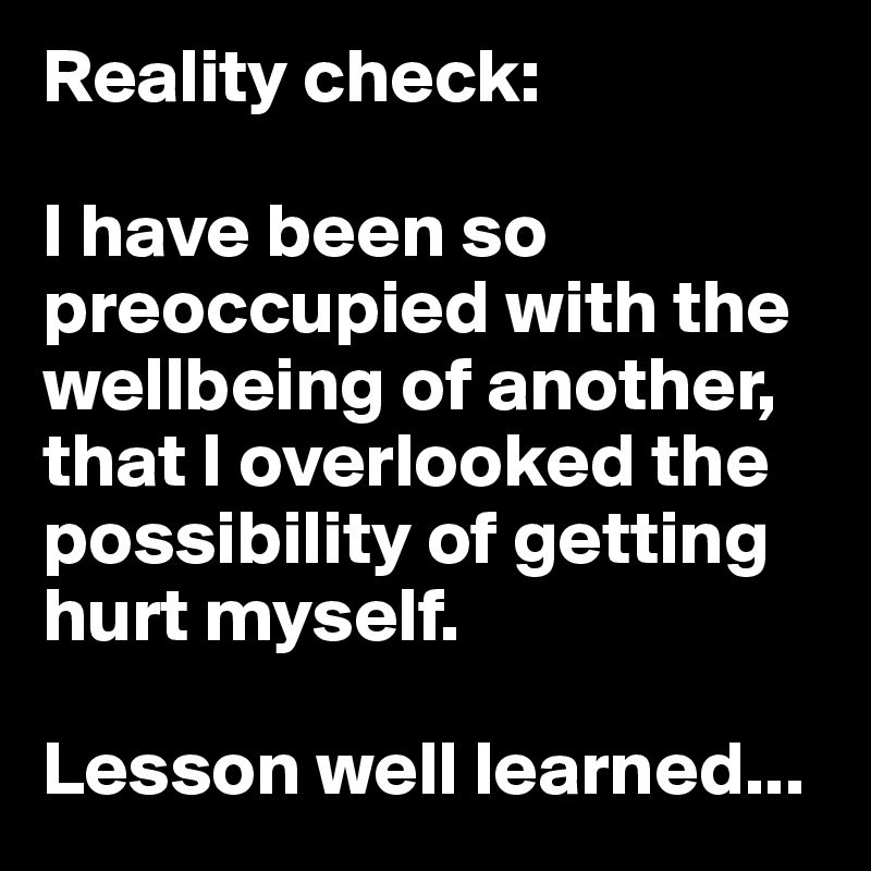 Reality check:

I have been so preoccupied with the wellbeing of another, that I overlooked the possibility of getting hurt myself.

Lesson well learned...