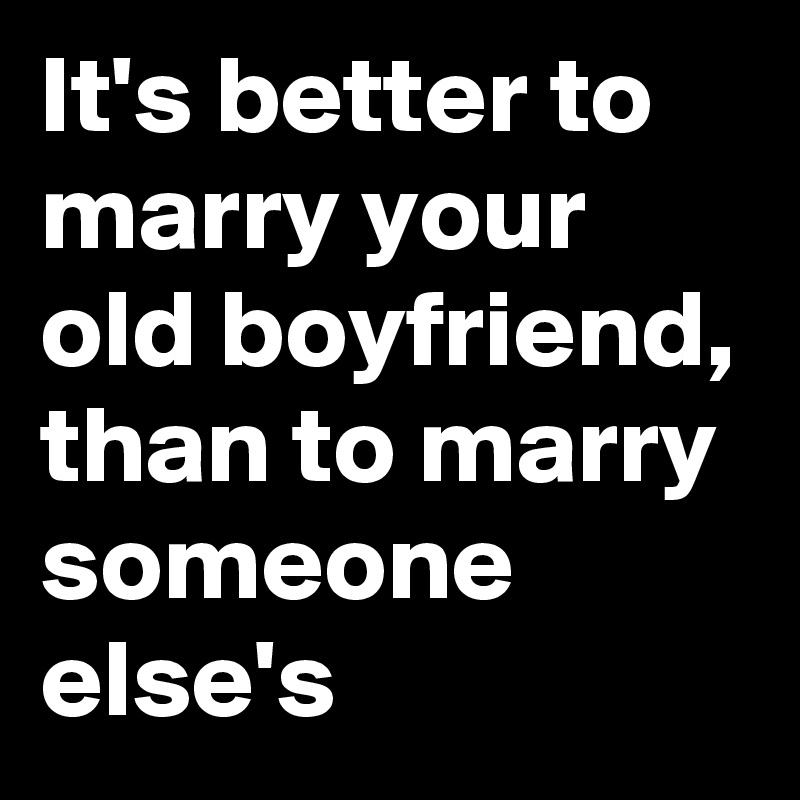 It's better to marry your old boyfriend, than to marry someone else's