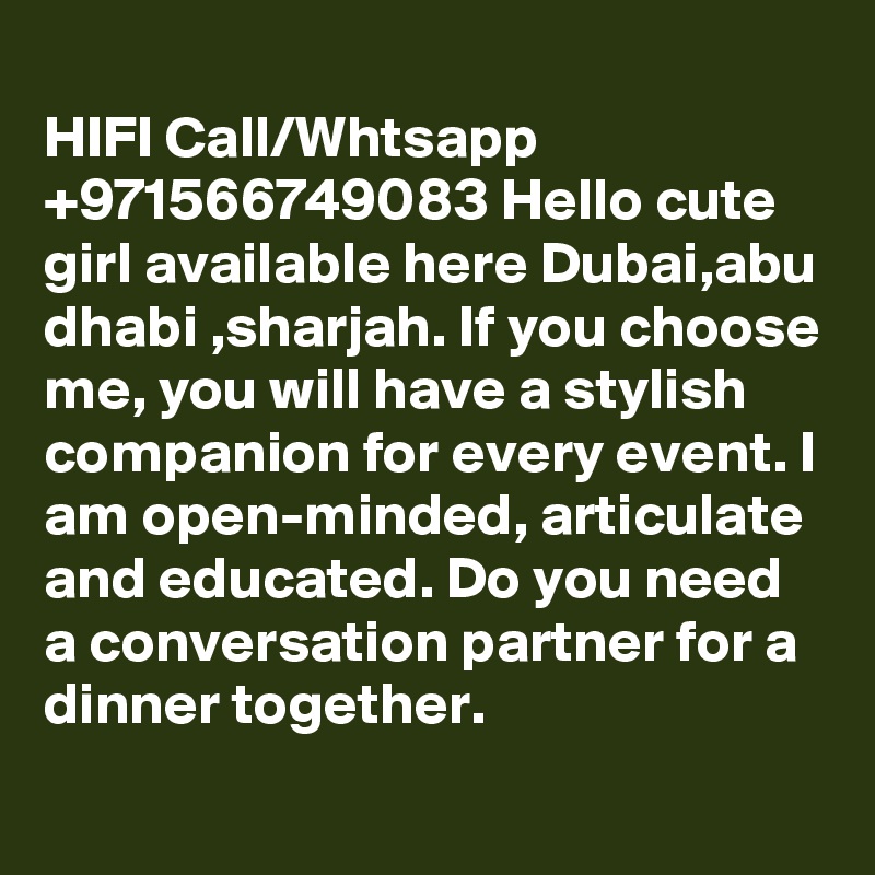 
HIFI Call/Whtsapp +971566749083 Hello cute girl available here Dubai,abu dhabi ,sharjah. If you choose me, you will have a stylish companion for every event. I am open-minded, articulate and educated. Do you need a conversation partner for a dinner together.
