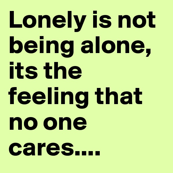 Lonely is not being alone, its the feeling that no one cares....