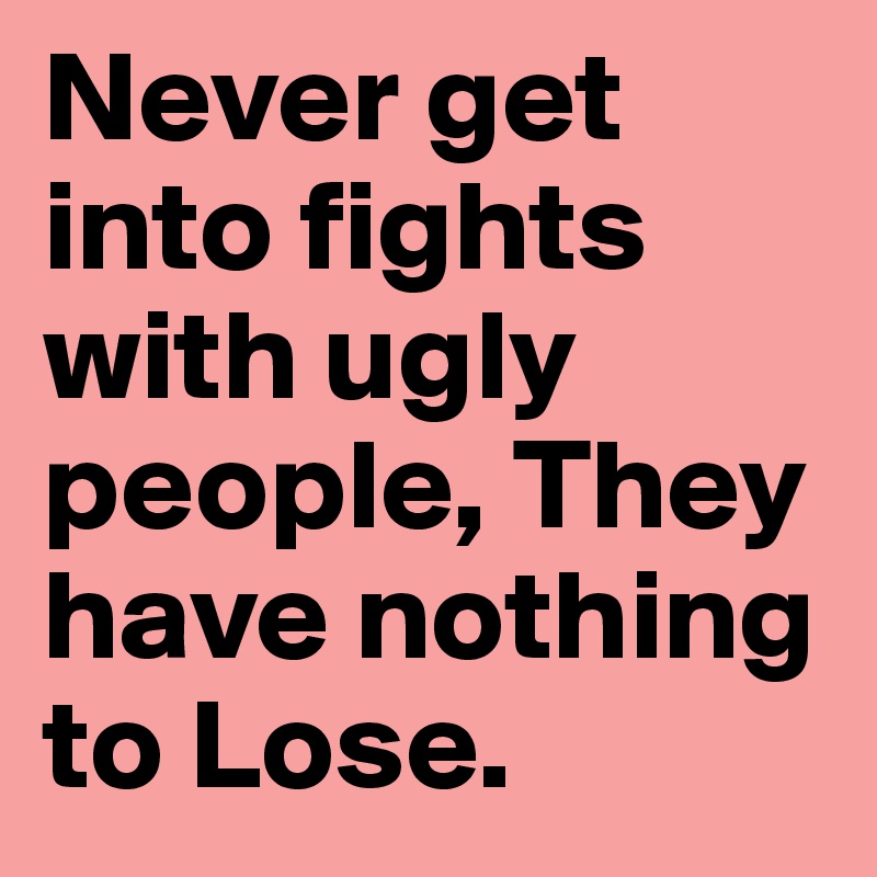 Never get into fights with ugly people, They have nothing to Lose. 