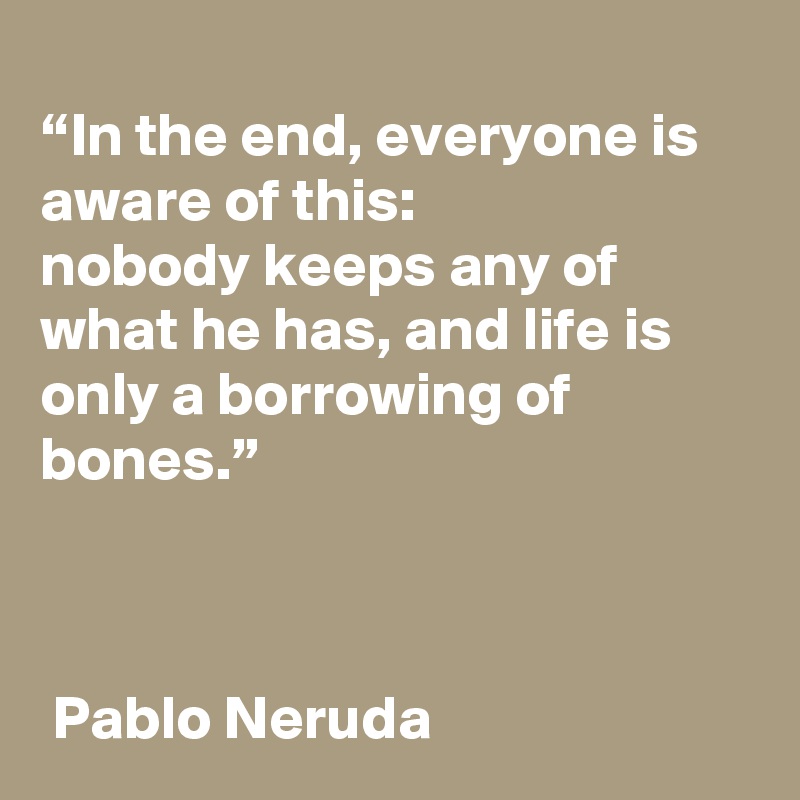 
“In the end, everyone is aware of this:
nobody keeps any of what he has, and life is only a borrowing of bones.”



 Pablo Neruda