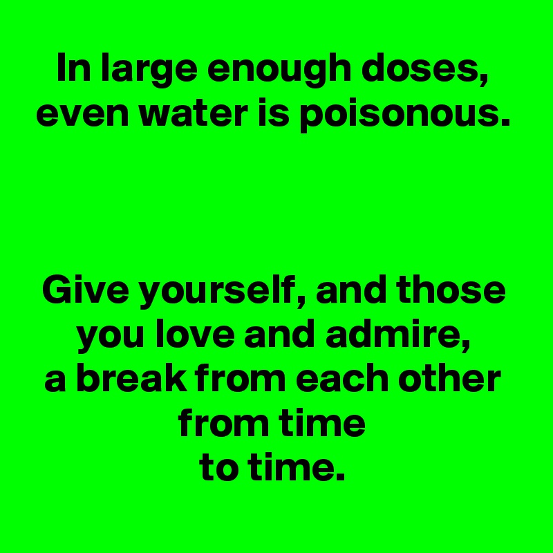 In large enough doses,
even water is poisonous.



Give yourself, and those you love and admire,
a break from each other
from time
to time.
