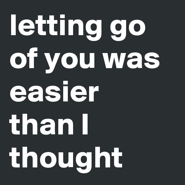 letting go of you was easier than I thought