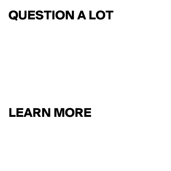 QUESTION A LOT






LEARN MORE


