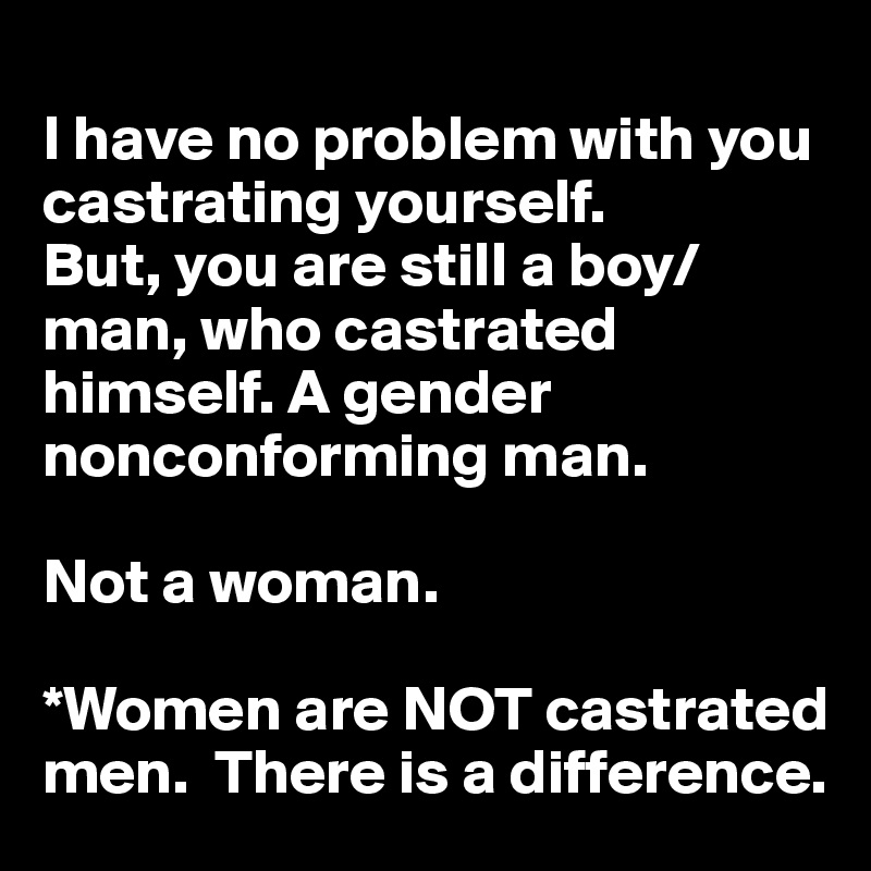 
I have no problem with you castrating yourself. 
But, you are still a boy/man, who castrated himself. A gender nonconforming man. 

Not a woman. 

*Women are NOT castrated men.  There is a difference. 