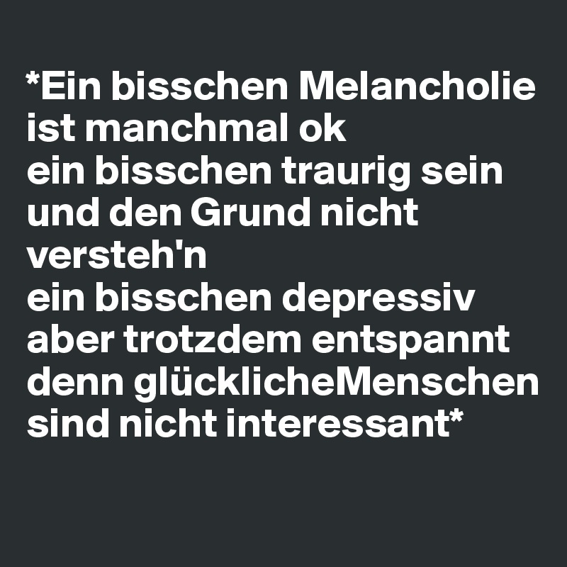 
*Ein bisschen Melancholie ist manchmal ok
ein bisschen traurig sein und den Grund nicht versteh'n
ein bisschen depressiv aber trotzdem entspannt
denn glücklicheMenschen 
sind nicht interessant*
