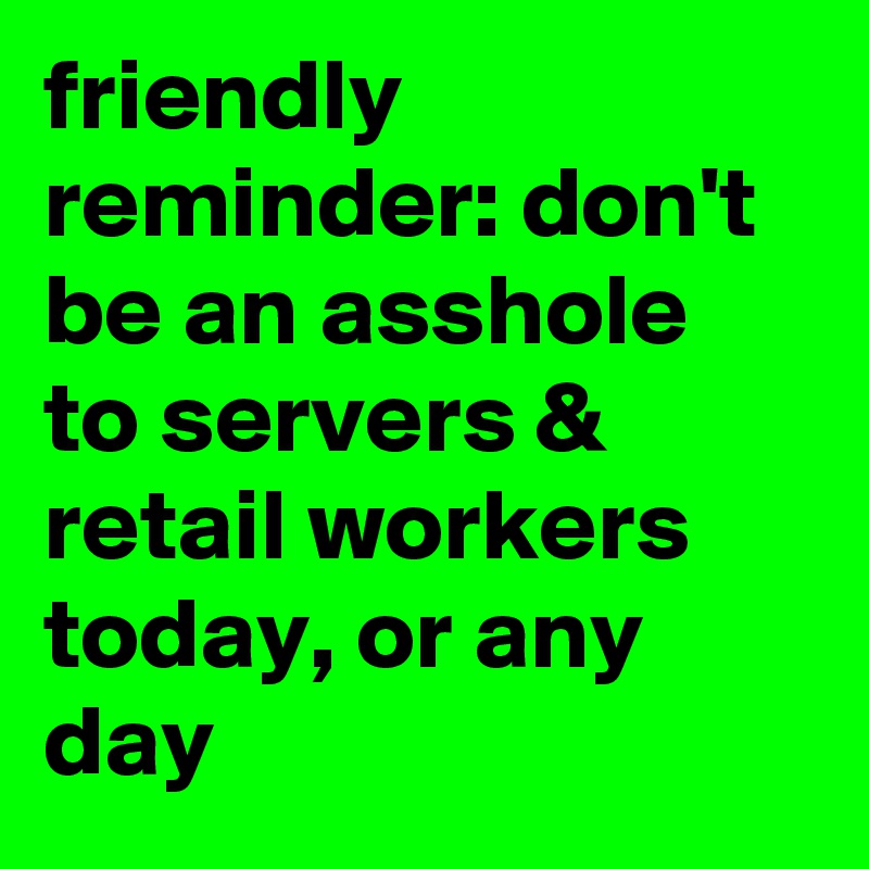 friendly reminder: don't be an asshole to servers & retail workers today, or any day