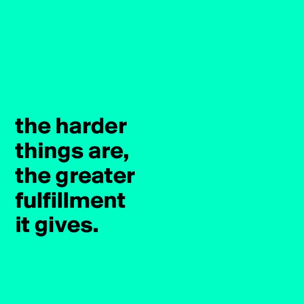 



the harder
things are,
the greater
fulfillment
it gives.

