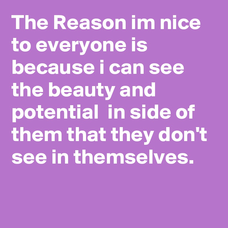 The Reason im nice to everyone is because i can see the beauty and potential  in side of them that they don't see in themselves. 

 