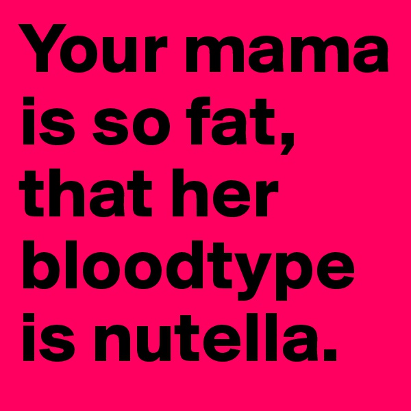 Your mama is so fat, that her bloodtype is nutella.