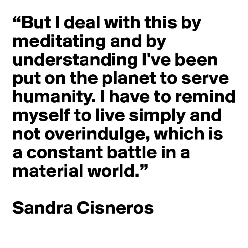 “But I deal with this by meditating and by understanding I've been put on the planet to serve humanity. I have to remind myself to live simply and not overindulge, which is a constant battle in a material world.” 

Sandra Cisneros