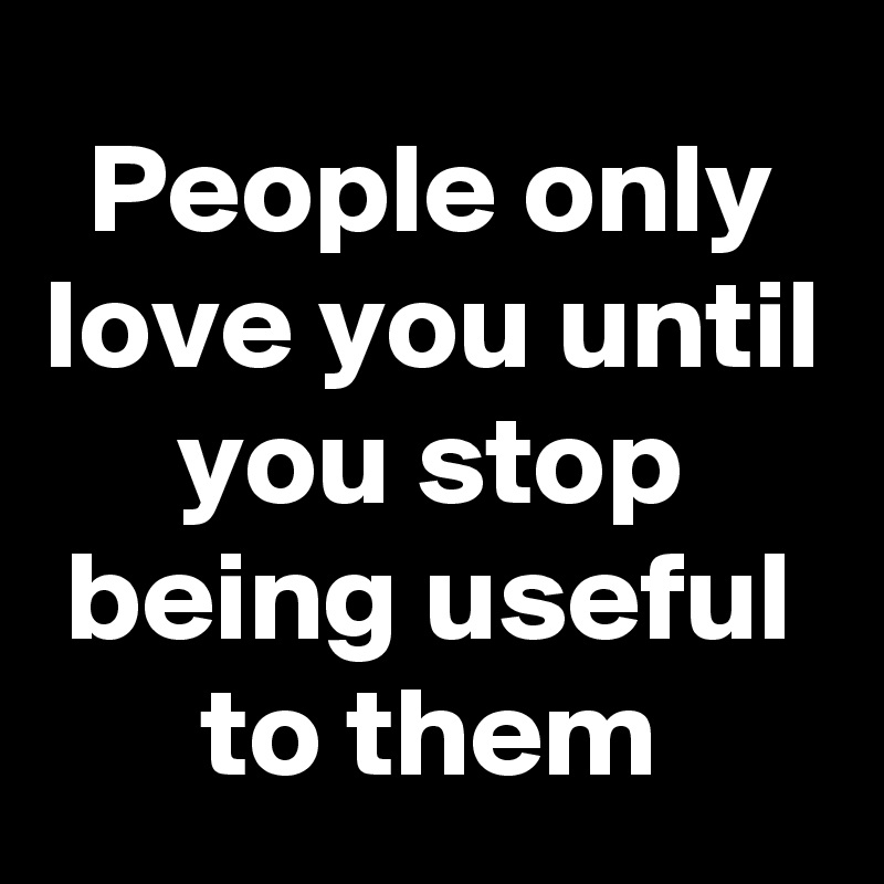 People only love you until you stop being useful to them