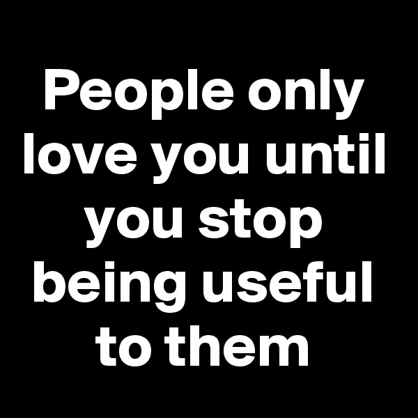 People only love you until you stop being useful to them
