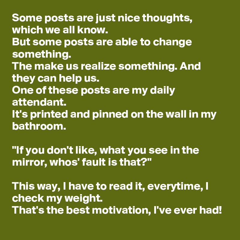 Some posts are just nice thoughts, which we all know.
But some posts are able to change something.
The make us realize something. And they can help us.
One of these posts are my daily attendant.
It's printed and pinned on the wall in my bathroom.

"If you don't like, what you see in the mirror, whos' fault is that?"

This way, I have to read it, everytime, I check my weight.
That's the best motivation, I've ever had!