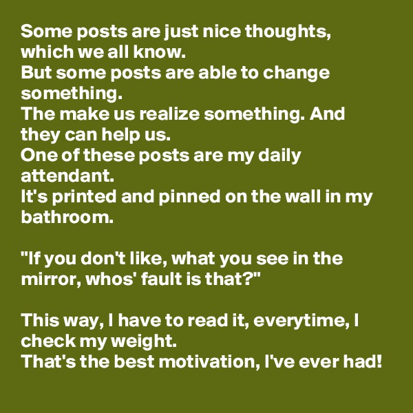 Some posts are just nice thoughts, which we all know.
But some posts are able to change something.
The make us realize something. And they can help us.
One of these posts are my daily attendant.
It's printed and pinned on the wall in my bathroom.

"If you don't like, what you see in the mirror, whos' fault is that?"

This way, I have to read it, everytime, I check my weight.
That's the best motivation, I've ever had!
