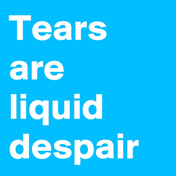Tears are liquid despair