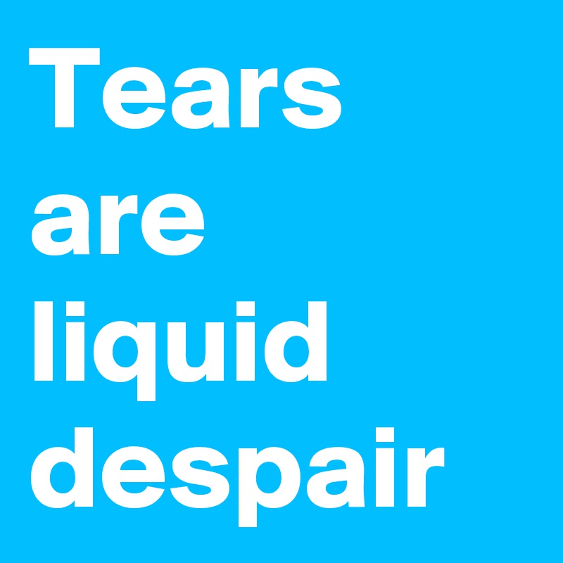 Tears are liquid despair