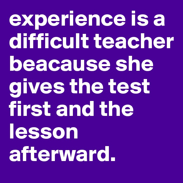 experience is a difficult teacher beacause she gives the test first and the lesson afterward. 