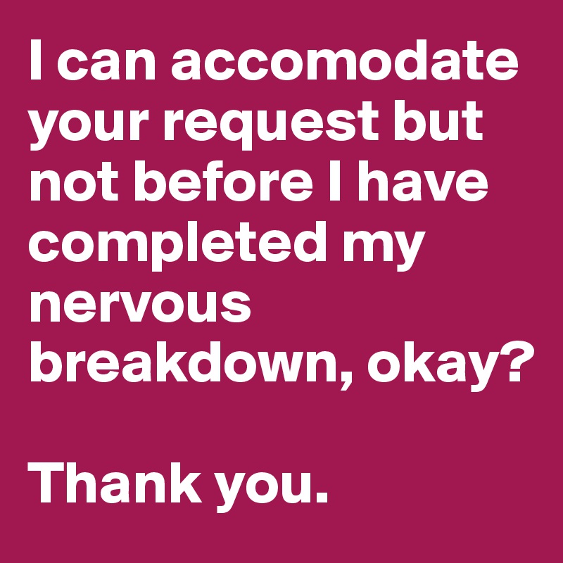 I can accomodate your request but not before I have completed my nervous breakdown, okay?

Thank you.