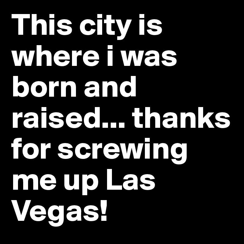 This city is where i was born and raised... thanks for screwing me up Las Vegas! 