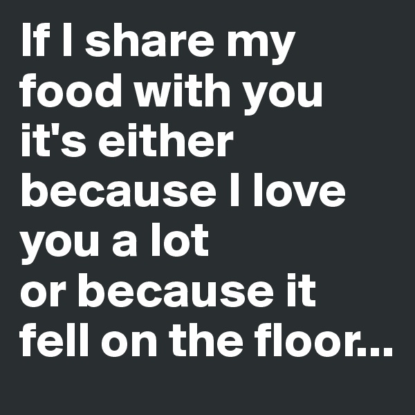 If I share my food with you it's either because I love you a lot 
or because it fell on the floor...