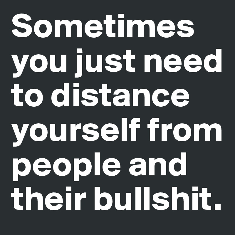 Sometimes you just need to distance yourself from people and their bullshit. 