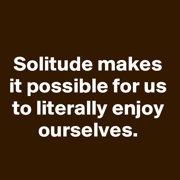 

Solitude makes it possible for us to literally enjoy ourselves.
