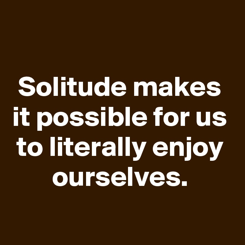 

Solitude makes it possible for us to literally enjoy ourselves.
