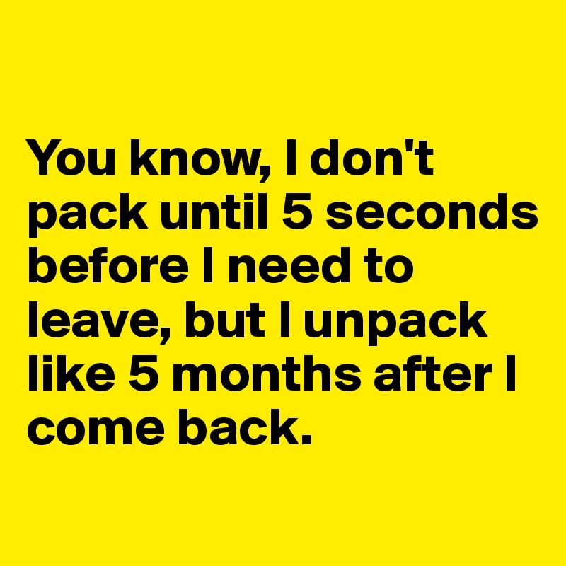 

You know, I don't pack until 5 seconds before I need to leave, but I unpack like 5 months after I come back. 
