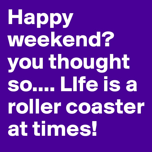 Happy weekend? you thought so.... LIfe is a roller coaster at times! 